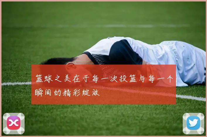 篮球之美在于每一次投篮与每一个瞬间的精彩绽放