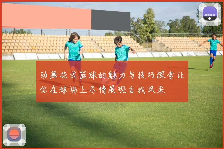 劲舞花式篮球的魅力与技巧探索让你在球场上尽情展现自我风采