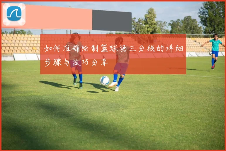 如何准确绘制篮球场三分线的详细步骤与技巧分享